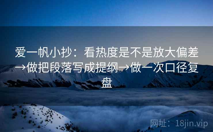 爱一帆小抄：看热度是不是放大偏差→做把段落写成提纲→做一次口径复盘