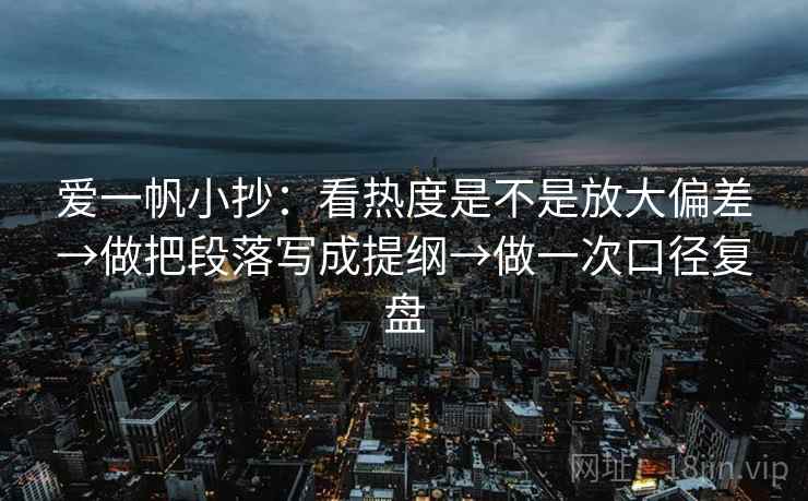 爱一帆小抄:看热度是不是放大偏差→做把段落写成提纲→做一次口径复盘 爱一帆小抄:看热度是不是放大偏差→做把段落写成提纲→做一次口径复盘