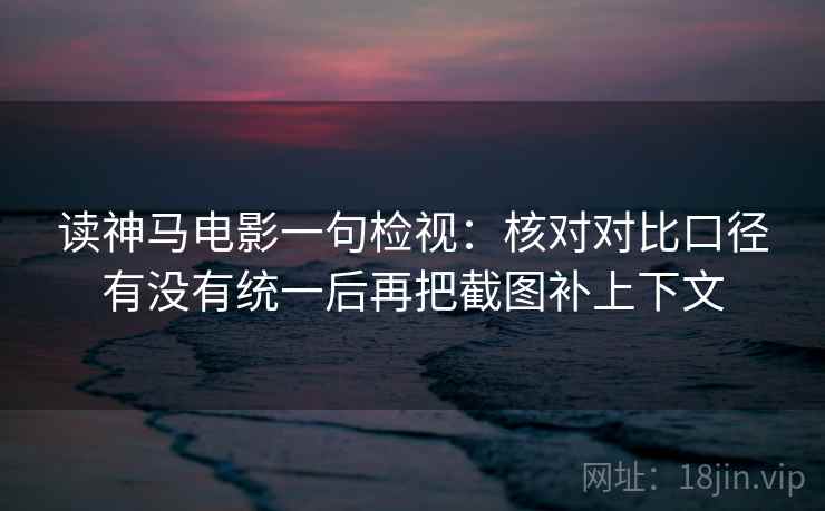 读神马电影一句检视:核对对比口径有没有统一后再把截图补上下文 读神马电影一句检视:核对对比口径有没有统一后再把截图补上下文