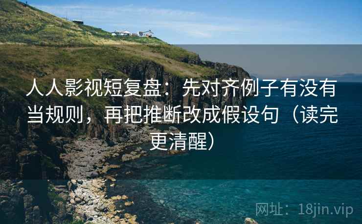 人人影视短复盘：先对齐例子有没有当规则，再把推断改成假设句（读完更清醒）