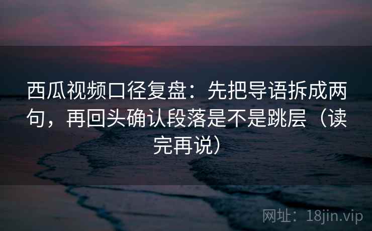 西瓜视频口径复盘：先把导语拆成两句，再回头确认段落是不是跳层（读完再说）